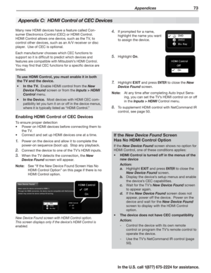 Page 75 Appendices 73
In the U.S. call 1(877) 675-2224 for assistance.
If prompted for a name, 4. 
highlight the name you want 
to assign the device.
Highlight 5. On.
Highlight 7. EXIT and press ENTER to close the New 
Device Found screen.
Note:  At any time after completing Auto Input Sens-
ing, you can set the TV’s HDMI control on or off 
in the Inputs > HDMI Control menu.
To supplement HDMI control with NetCommand IR 8. 
control, see page 50.
Many new HDMI devices have a feature called Con-
sumer Electronics...