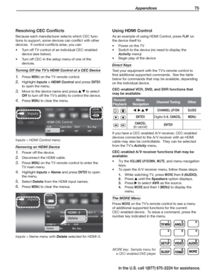 Page 77 Appendices 75
In the U.S. call 1(877) 675-2224 for assistance.
Using HDMI Control
As an example of using HDMI Control, press P L AY on 
the device itself to:
Power on the TV•	
Switch to the device (no need to display the •	
Activity menu)
Begin play of the device•	
Direct Keys
Test your equipment with the TV’s remote control to 
find additional supported commands.  See the table 
below for commands that may be available, depending 
on the individual device.
CEC-enabled VCR, DVD, and DVR functions that...