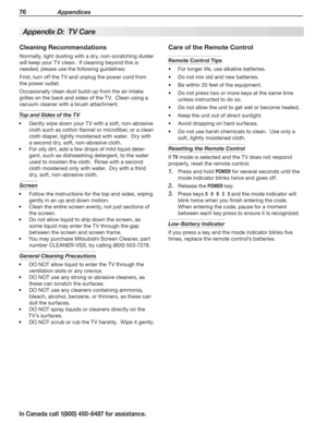 Page 7876 Appendices
In Canada call 1(800) 450-6487 for assistance.
Appendix D:  TV Care
Cleaning Recommendations
Normally, light dusting with a dry, non-scratching duster 
will keep your TV clean.  If cleaning beyond this is 
needed, please use the following guidelines:
First, turn off the TV and unplug the power cord from 
the power outlet.
Occasionally clean dust build-up from the air-intake 
grilles on the back and sides of the TV.  Clean using a 
vacuum cleaner with a brush attachment.
Top and Sides of the...