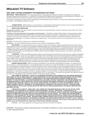 Page 87 Trademark and License Information 85
In the U.S. call 1(877) 675-2224 for assistance.
Mitsubishi TV Software
END-USER LICENSE AGREEMENT FOR EMBEDDED SOFTWARE
IMPORTANT – READ CAREFULLY: This License Agreement is a legal agreement between you (either an individual or an entity) and 
Mitsubishi Digital Electronics America, Inc. (MDEA) for all software pre installed and/or provided along with this television (“Software”).  By 
utilizing this television and Software, you agree to be bound by the terms of...