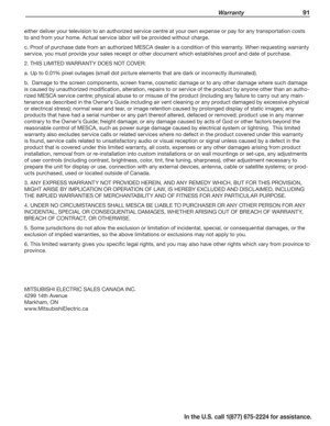 Page 93 Warranty 91
In the U.S. call 1(877) 675-2224 for assistance.
either deliver your television to an authorized service centre at your own expense or pay for any transportation costs 
to and from your home. Actual service labor will be provided without charge.
c. Proof of purchase date from an authorized MESCA dealer is a condition of this warranty. When requesting warranty 
service, you must provide your sales receipt or other document which establishes proof and date of purchase. 
2. THIS LIMITED...