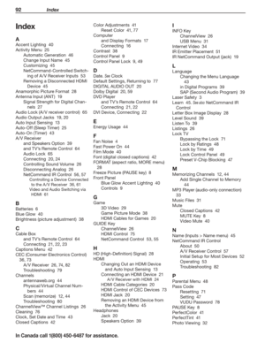 Page 9492 Index
In Canada call 1(800) 450-6487 for assistance.
Index
A
Accent Lighting  40
Activity Menu  25
Automatic Generation  46
Change Input Name  45
Customizing  45
NetCommand-Controlled Switch-
ing of A /V Receiver Inputs  53
Removing a Disconnected HDMI 
Device  45
Anamorphic Picture Format  28
Antenna Input (ANT)  19
Signal Strength for Digital Chan-
nels  27
Audio Lock (A /V receiver control)  65
Audio Output Jacks  19, 20
Auto Input Sensing  13
Auto-Off (Sleep Timer)  25
Auto-On (Timer)  43
A /V...