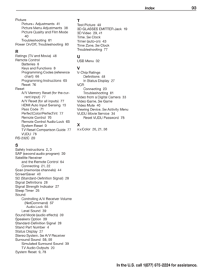 Page 95 Index 93
In the U.S. call 1(877) 675-2224 for assistance.
Picture
Picture+ Adjustments  41
Picture Menu Adjustments  38
Picture Quality and Film Mode  
40
Troubleshooting  81
Power On/Off, Troubleshooting  80
R
Ratings (TV and Movie)  48
Remote Control
Batteries  6
Keys and Functions  8
Programming Codes (reference 
chart)  66
Programming Instructions  65
Reset  76
Reset
A /V Memory Reset (for the cur-
rent input)  77
A /V Reset (for all inputs)  77
HDMI Auto Input Sensing  13
Pass Code  71...