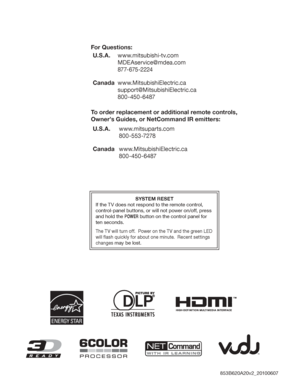 Page 98SYSTEM RESET
If the TV does not respond to the remote control, 
control-panel buttons, or will not power on/off, press 
and hold the POWER button on the control panel for 
ten seconds.
The TV will turn off.  Power on the TV and the green LED 
will flash quickly for about one minute.  Recent settings 
changes may be lost.
For Questions:
U.S. A .www.mitsubishi-tv.com
MDEAservice@mdea.com
877-675-2224
Canadawww.MitsubishiElectric.ca
support@MitsubishiElectric.ca
800-450-6487
To order replacement or...