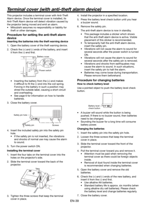 Page 39EN-39
This projector includes a terminal cover with Anti-Theft 
Alarm device. Once the terminal cover is installed, its 
Anti-Theft Alarm device will detect vibration caused by 
the projector being moved and emit an alarm. 
•  Mitsubishi assumes no responsibility or liability for 
theft or other damages. 
Procedure for setting the anti-theft alarm 
device
Inserting the batteries into the theft warning device
1.  Open the battery cover of the theft warning device. 
2.  Check the (+) and (-) ends of the...