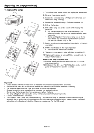 Page 41EN-41
(a)
(b)
(c)
(c)
Replacing the lamp (continued)
To replace the lamp: 
1.  Turn off the main power switch and unplug the power cord. 
2.  Reverse the projector gently.
3.  Loosen the screw (a) using a Phillips screwdriver (+), and 
remove the lamp cover (b).
4.  Loosen the screws (c) using a Phillips screwdriver (+).
5.  Pull up the handle. 
6.  Pull out the lamp box by the handle while holding the 
projector.
•  Pull the lamp box out of the projector slowly. If it is 
pulled out quickly, the lamp...