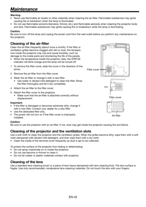 Page 42EN-42
Maintenance
Warning:
•  Never use ﬂ ammable air duster or other materials when cleaning the air-ﬁ lter. Flammable substances may ignite 
causing ﬁ re or backdown when the lamp is illuminated.
•  Do not use ﬂ ammable solvents (benzene, thinner, etc.) and ﬂ ammable aerosols when cleaning the projector body 
and lens. Flammable substances may ignite causing ﬁ re or breakdown while the lamp is illuminating.
Caution:
Be sure to turn off the lamp and unplug the power cord from the wall outlet before you...