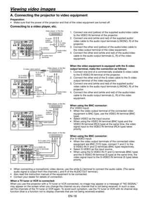 Page 18EN-18
Viewing video images
Connecting to a video player, etc.
1.  Connect one end (yellow) of the supplied audio/video cable 
to the VIDEO IN terminal of the projector. 
2.  Connect one end (white and red) of the supplied audio/
video cable to the audio input terminals (L/MONO, R) of the 
projector. 
3.  Connect the other end (yellow) of the audio/video cable to 
the video output terminal of the video equipment. 
4.  Connect the other end (white and red) of the audio/video 
cable to the audio output...