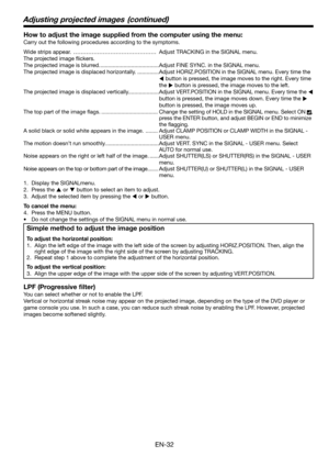 Page 32EN-32
How to adjust the image supplied from the computer using the menu:
Carry out the following procedures according to the symptoms. 
Wide strips appear.  ……………………………………… Adjust TRACKING in the SIGNAL menu. 
The projected image ﬂ ickers. 
The projected image is blurred. ......................................Adjust FINE SYNC. in the SIGNAL menu. 
The projected image is displaced horizontally. ..............Adjust HORIZ.POSITION in the SIGNAL menu. Every time the 
W button is pressed, the image moves to...