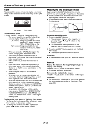 Page 35EN-35
Split
You can split the screen in two and display a computer 
image on the left screen and a video image on the right 
screen. 
Left screen Right screen
To use the split mode:
1.  Press the SPLIT button on the remote control. 
•  The screen is split in two and the left and right 
screens display the following images:
- Left screen:  Image supplied to the last se-
lected input source, COMPU-
TER1, COMPUTER2, or DVI
- 
Right screen:   Image supplied to the last 
selected input source, VIDEO 
or...