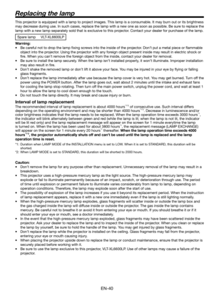 Page 40EN-40
Replacing the lamp
This projector is equipped with a lamp to project images. This lamp is a consumable. It may burn out or its brightness 
may decrease during use. In such cases, replace the lamp with a new one as soon as possible. Be sure to replace the 
lamp with a new lamp separately sold that is exclusive to this projector. Contact your dealer for purchase of the lamp. 
Spare lamp  VLT-XL6600LP
Warning:
•  Be careful not to drop the lamp ﬁ xing screws into the inside of the projector. Don’t put...