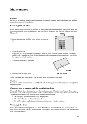 Page 4747 Cleaning the air-filter
Clean the air-filter frequently. If the filter or ventilation slots become clogged with dirt or dust, the
temperature inside of the projector may rise and shut of the power (the thermal indicator starts to
blink red). Caution:
Be sure to turn off the projector and unplug the power cord from the wall outlet before you perform
any maintenance on the projector.
Maintenance
1. Press and raise the air-filter cover with a screwdriver
(-).
2. Wash the air-filter.
Use water or a mild...