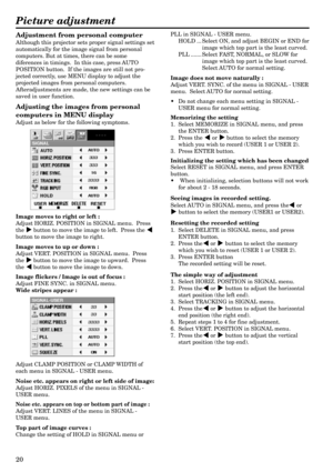 Page 2020
Adjustment from personal computer
Although this projector sets proper signal settings set
automatically for the image signal from personal
computers. But at times, there can be some
diferences in timings.  In this case, press AUTO
POSITION button.  If the images are still not pro-
jected correctly, use MENU display to adjust the
projected images from personal computers.
Afteradjustments are made, the new settings can be
saved in user function.
Adjusting the images from personal
computers in MENU...