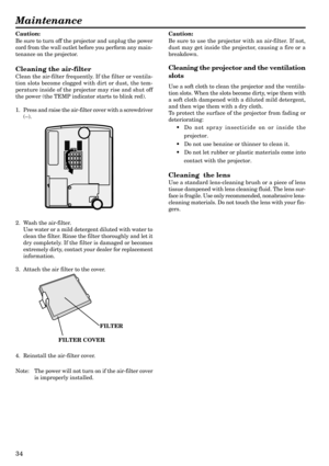 Page 3434
Maintenance
Caution:
Be sure to turn off the projector and unplug the power
cord from the wall outlet before you perform any main-
tenance on the projector.
Cleaning the air-filter
Clean the air-filter frequently. If the filter or ventila-
tion slots become clogged with dirt or dust, the tem-
perature inside of the projector may rise and shut off
the power (the TEMP indicator starts to blink red).
1. Press and raise the air-filter cover with a screwdriver
(–).
2. Wash the air-filter.
Use water or a...