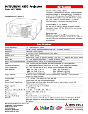 Page 1MITSUBISHI X250 Projector
Model #LVPX250U
Professional Choice™
Key Features
ColorView™ Natural Color Matrix
ColorView is a proprietary and exclusive color management
algorithm developed by Mitsubishi Electric. It expands the
control of the color spectrum of your LCD projector from
RGB (Red, Green and Blue) to include YMC (Yellow, Magenta
and Cyan) - similar to the color range of CRT displays.
ColorView displays real colors as they must be seen!
CineView™ Built-in Line Doubler
The new built-in video line...