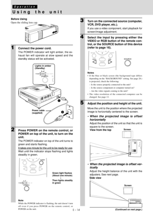 Page 16E – 14
Using the unit
Operation
Before Using
Open the sliding lens cap.
1Connect the power cord.
The POWER indicator will light amber, the ex-
haust fan will operate at slow speed and the
standby status will be activated.
RGB / YCbCrS VIDEO
VIDEO MOUSE
AUDIO
A
U
TO
S
O
U
RCE
PO
W
E
RPOWER
STATUS
POWERSTATUPOWERSO
2Press POWER on the remote control, or
POWER on top of the unit, to turn on the
unit.
The POWER indicator on top of the unit turns to
green and starts flashing.
It takes one minute for the unit...