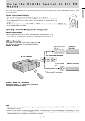 Page 19E – 17
ENGLISH
AUDIO MOUSE RGB / YCbCrVIDEO S-VIDEO
The remote control of this projector can be used as the PC mouse (wireless mouse function) by connecting the MOUSE connector of this
projector and the PC.
Remote control mouse functions
• The cursor key on the remote control operates the computer mouse functions.
• If a computer running Windows is connected, the ENTER button on the remote control operates
as the computer mouse left click button and the CANCEL button as the computer mouse right
click...