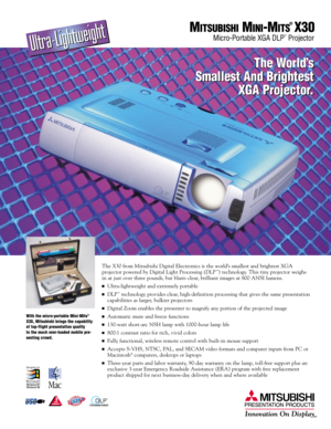 Page 1The X30 from Mitsubishi Digital Electronics is the world’s smallest and brightest XGA 
projector powered by Digital Light Processing (DLP™) technology. This tiny projector weighs 
in at just over three pounds, but blasts clear, brilliant images at 800 ANSI lumens. 
Ultra-lightweight and extremely portable
DLP™technology provides clear, high-definition processing that gives the same presentation
capabilities as larger, bulkier projectors
Digital Zoom enables the presenter to magnify any portion of the...