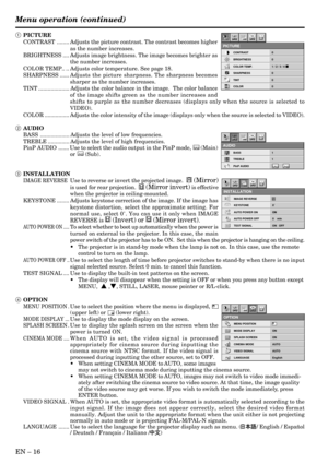 Page 16EN – 16
Opt
IMAGE REVERSE
INSTALLATION
KEYSTONE 0˚
AUTO POWER ON ON
AUTO POWER OFF
TEST SIGNALTEST TEST
R
ON
0    min
ON   OFF
Opt
MENU POSITION
OPTION
MODE DISPLAY ON
SPLASH SCREEN ON
CINEMA MODE AUTO
VIDEO SIGNAL AUTO
LANGUAGE English
ON
ON
AË ?
1 PICTURE
CONTRAST ........ Adjusts the picture contrast. The contrast becomes higher
as the number increases.
BRIGHTNESS .... Adjusts image brightness. The image becomes brighter as
the number increases.
COLOR TEMP.. .. Adjusts color temperature. See page 18....