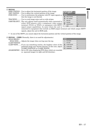 Page 17EN – 17
ENGLISH
5 SIGNAL
HORIZ. POSITION ....Use to adjust the horizontal position of the image.
VERT. POSITION .....Use to adjust the vertical position of the image.
FINE SYNC. ....... Use to synchronize the projector with PC input signals so
that the image is not blurred.
TRACKING ......... Use to avoid image noise such as wide stripes.
COMPUTER INPUT ....The unit adjusts itself automatically when connected to
either DVD players with a component video output
terminal (YC
BCR or YPBPR) or equipment with...