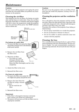 Page 23EN – 23
ENGLISH
Maintenance
Caution:
Be sure to turn off the projector and unplug the power
cord from the wall outlet before you perform any main-
tenance on the projector.
Cleaning the air-filter
This projector has two air-filters, for bottom air-outlet
slots and for front air outlet slots. Clean the air-filter
frequently. If the filter or ventilation slots become clogged
with dirt or dust, the temperature inside the projector
may rise and shut off the power (the TEMP indicator
starts to blink red).
For...
