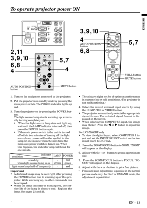 Page 13´EN – 13
ENGLISH
To operate projector power ON
•The picture might not be of optimum performance
in extreme hot or cold conditions. (The projector is
not malfunctioning.)
4.  Select the desired external input source by using
the COMPUTER or VIDEO button.
•The projector automatically selects the appropriate
signal format. The selected signal format is dis-
played on the screen.
•When selecting the COMPUTER input, the image
may  flicker.  Press the $ or % button to adjust the
image.
For LVP-X400BU only
•To...