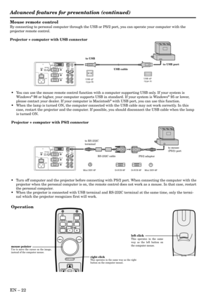 Page 22EN – 22
Mouse remote control
By connecting to personal computer through the USB or PS/2 port, you can operate your computer with the
projector remote control.
Projector + computer with USB connector
Operation
•Turn off computer and the projector before connecting with PS/2 port. When connecting the computer with the
projector when the personal computer is on, the remote control does not work as a mouse. In that case, restart
the personal computer.
•When the projector is connected with USB terminal and...