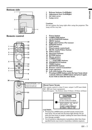 Page 7EN – 7
ENGLISH
Bottom side
1
3 2
41 Release buttons (Left/Right)
2 Adjustment foot (Left/Right)
3 Air inlet cover
4 Lamp cover
Caution:
Do not replace the lamp right after using the projector. The
lamp will be very hot.
ENTER
RIGHT CLICKLASER
COMPUTERVIDEOZOOM/
FOCUS
KEYSTONE
VO LM EAUTO
POSITION
MENU
P in P
MUTE EXPAND STILL
1
2
3
4
5
6
717 1918
16
15
14
13
12
10
21 2011
9
8
Remote control1 Power button
2 COMPUTER button
3 AUTO POSITION button
4 MENU button
5 Right click button (For mouse)
6 EXPAND...