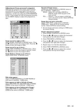 Page 19EN – 19
ENGLISH
Adjustment from personal computer
Although this projector sets proper signal systems
automatically for the image signal from personal
computers, it cannot be applied to some of personal
computers.  In this case, press the AUTO POSITION
button.  If the images are still not projected correctly,
use the MENU display to adjust the projected im-
ages.
Image moved to right or left :
Adjust HORIZ. POSITION in SIGNAL menu.  Press
the % button to move the image to left.  Press the $
button to move...