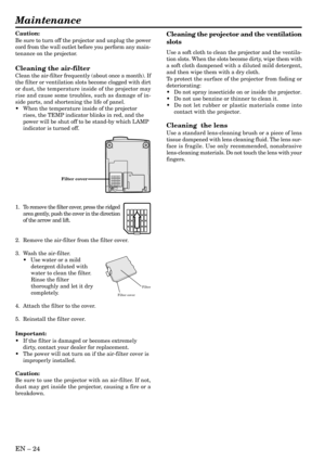 Page 24EN – 24
Maintenance
Caution:
Be sure to turn off the projector and unplug the power
cord from the wall outlet before you perform any main-
tenance on the projector.
Cleaning the air-filter
Clean the air-filter frequently (about once a month). If
the filter or ventilation slots become clogged with dirt
or dust, the temperature inside of the projector may
rise and cause some troubles, such as damage of in-
side parts, and shortening the life of panel.
•When the temperature inside of the projector
rises,...
