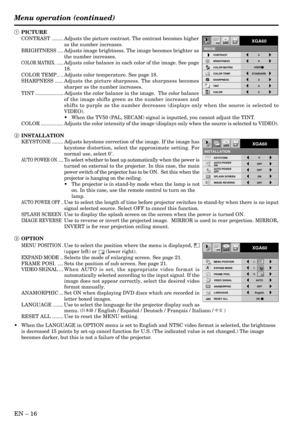 Page 16EN – 16
Opt
INSTALLATION
XGA60
OFF
KEYSTONE0˚AUTO POWER 
ONOFF
SPLASH SCREEN ON
AUTO POWER 
OFFOFF
IMAGE REVERSE
ON
OptXGA60
MENU POSITION
VIDEO SIGNAL AUTO
LANGUAGE English
RESET ALL OK ANAMORPHIC OFF
A
Ë ?
EXPAND MODE 1.
FRAME POSI.
A A
AA
1.
3.
1 PICTURE
CONTRAST ........ Adjusts the picture contrast. The contrast becomes higher
as the number increases.
BRIGHTNESS .... Adjusts image brightness. The image becomes brighter as
the number increases.
COLOR MATRIX. ......Adjusts color balance in each color...