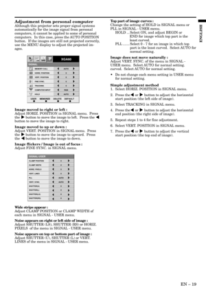 Page 19EN – 19
ENGLISH
Adjustment from personal computer
Although this projector sets proper signal systems
automatically for the image signal from personal
computers, it cannot be applied to some of personal
computers.  In this case, press the AUTO POSITION
button.  If the images are still not projected correctly,
use the MENU display to adjust the projected im-
ages.
Image moved to right or left :
Adjust HORIZ. POSITION in SIGNAL menu.  Press
the % button to move the image to left.  Press the $
button to move...