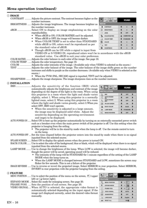 Page 16EN – 16
IMAGE REVERSE
OFF AUTO POWER 
ONOFFAUTO POWER 
OFF
IRIS OFF
ON
INSTALLATION
ON
STANDARD
BACK COLOR
OFF BLUE
XGA60
LAMP MODE
SPLASH SCREEN
opt.
XGA60
MENU POSITION
VIDEO SIGNAL AUTO
LANGUAGE English
RESET ALL OK ANAMORPHIC OFF
A
Ë ?
EXPAND MODE 1.
3. 1.
FRAME POSI.
A A
AA
FEATURE
opt.
1 IMAGE
CONTRAST......... Adjusts the picture contrast. The contrast becomes higher as the
number increases.
BRIGHTNESS.....Adjusts the image brightness. The image becomes brighter as
the number increases....