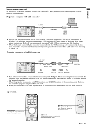 Page 21EN – 21
ENGLISH
Mouse remote control
By connecting to personal computer through the USB or PS/2 port, you can operate your computer with the
projector remote control.
Projector + computer with USB connector
Operation
•Turn off computer and the projector before connecting with PS/2 port. When connecting the computer with the
projector when the personal computer is on, the remote control does not work as a mouse. In that case, restart
the personal computer.
•When the projector is connected with USB...