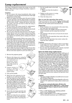 Page 23EN – 23
ENGLISH
The lamp is designed to project the image on the LCD
panels. When the lamp no longer functions, replace it
with a new one.
Caution:
• Do not remove the lamp immediately after using
the projector, you may get burned because of the high
temperature of the lamp.
• When you replace the lamp, press the power button
to power off, then wait for 120 seconds in stand-by
mode to allow the lamp and LCD panels to cool. Turn
off  the main switch,  unplug the power cord from
the outlet, and wait one...