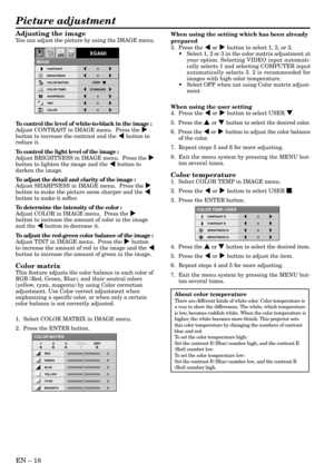 Page 18EN Ð 18
Adjusting the image
You can adjust the picture by using the IMAGE menu.
To control the level of white-to-black in the image :
Adjust CONTRAST in IMAGE menu.  Press the %
button to increase the contrast and the $ button to
reduce it.
To control the light level of the image :
Adjust BRIGHTNESS in IMAGE menu.  Press the %
button to lighten the image and the $ button to
darken the image.
To adjust the detail and clarity of the image :
Adjust SHARPNESS in IMAGE menu.  Press the %
button to make the...