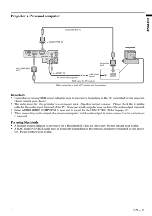 Page 11´EN – 11
ENGLISH
OIS-VIDEO
VIDEO
AUDIO L
  (MONO)AUDIO R
AC INMAIN
VIDEO IN COMPUTER IN COMPUTER OUTRS-232C
AUDIO OUT
MONITOR OUTPUT
to COMPUTER IN
to  AUDIO INto monitor
port
to COMPUTER 
OUT
to PC audio 
output
PC audio cable (option)
When outputting to both a PC monitor and the projector.RGB cable for PC
RGB cable for PC (option)
computer
Projector + Personal computer
Important:
•Connectors or analog RGB output adapters may be necessary depending on the PC connected to this projector.
Please contact...