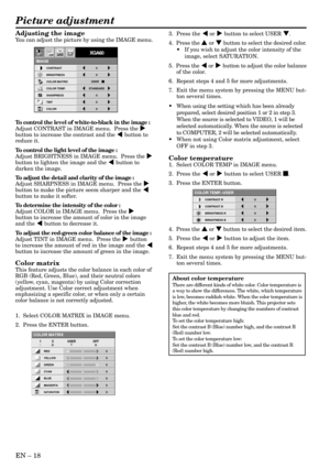 Page 18EN – 18
Adjusting the image
You can adjust the picture by using the IMAGE menu.
To control the level of white-to-black in the image :
Adjust CONTRAST in IMAGE menu.  Press the %
button to increase the contrast and the $ button to
reduce it.
To control the light level of the image :
Adjust BRIGHTNESS in IMAGE menu.  Press the %
button to lighten the image and the $ button to
darken the image.
To adjust the detail and clarity of the image :
Adjust SHARPNESS in IMAGE menu.  Press the %
button to make the...