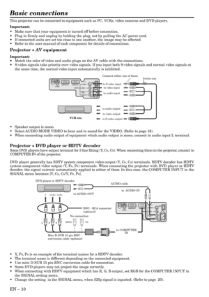 Page 10EN – 10
Basic connections
This projector can be connected to equipment such as PC, VCRs, video cameras and DVD players.
Important:
•Make sure that your equipment is turned off before connection.
•Plug in firmly and unplug by holding the plug, not by pulling the AC power cord.
•If connected units are set too close to one another, the image may be affected.
•Refer to the user manual of each component for details of connections.
Projector + AV equipment
Important:
•Match the color of video and audio plugs...