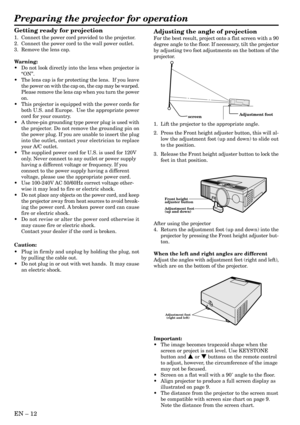 Page 12EN – 12
Adjustment foot
screen
Preparing the projector for operation
Getting ready for projection
1. Connect the power cord provided to the projector.
2. Connect the power cord to the wall power outlet.
3. Remove the lens cap.
Warning:
•Do not look directly into the lens when projector is
“ON”.
•The lens cap is for protecting the lens.  If you leave
the power on with the cap on, the cap may be warped.
Please remove the lens cap when you turn the power
on.
•This projector is equipped with the power cords...