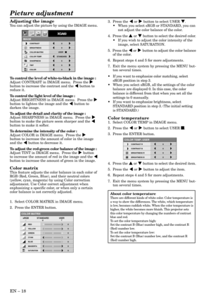 Page 18EN – 18
Adjusting the image
You can adjust the picture by using the IMAGE menu.
To control the level of white-to-black in the image :
Adjust CONTRAST in IMAGE menu.  Press the %
button to increase the contrast and the $ button to
reduce it.
To control the light level of the image :
Adjust BRIGHTNESS in IMAGE menu.  Press the %
button to lighten the image and the $ button to
darken the image.
To adjust the detail and clarity of the image :
Adjust SHARPNESS in IMAGE menu.  Press the %
button to make the...