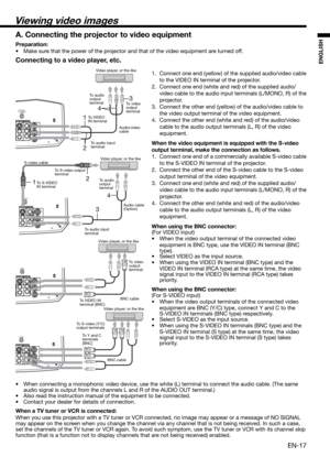 Page 17EN-17
ENGLISHConnecting to a video player, etc.
1.  Connect one end (yellow) of the supplied audio/video cable 
to the VIDEO IN terminal of the projector. 
2.  Connect one end (white and red) of the supplied audio/
video cable to the audio input terminals (L/MONO, R) of the 
projector. 
3.  Connect the other end (yellow) of the audio/video cable to 
the video output terminal of the video equipment. 
4.  Connect the other end (white and red) of the audio/video 
cable to the audio output terminals (L, R)...