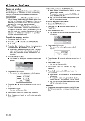 Page 28EN-28
MENU ACCESSFEATURE
XGA60opt.
LOCK
UNLOCKOK
OK
PASSWORD
CONFIRM
O K CANCEL
MENU ACCESSFEATURE
XGA60opt.
LOCK
UNLOCKOK
OK
PASSWORD
O K CANCEL
Password function
This projector is equipped with the password function 
that is designed for prevention of wrong operation by 
children and restriction on operation by other than 
speciﬁ ed users. 
DISPLAY INPUT ...........When the projector is turned 
on, the startup screen (or splash screen) will appear 
and stay on the screen until the password is entered....