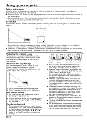 Page 10EN-10
W
A
A=B B
Setting up your projector
Setting up the screen
Install the screen perpendicularly to the projector. If the screen can not be installed in such a way, adjust the 
projection angle of the projector. (See below.)
•  Install the screen and projector so that the projector’s lens is placed at the same height and horizontal position of 
the screen center. 
•  Do not install the screen where it is exposed to direct sunlight or lighting. Light directly reﬂ ecting on the screen 
makes the...