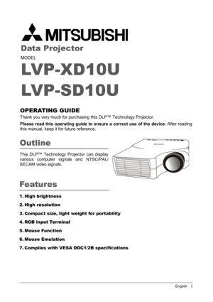 Page 1English    I
Data Projector
MODEL
LVP-XD10U
LVP-SD10U
OPERATING GUIDE 
Thank you very much for purchasing this DLP™ Technology Projector.
Please read this operating guide to ensure a correct use of the device. After reading
this manual, keep it for future reference.
1. High brightness
2. High resolution
3. Compact size, light weight for por tability
4. RGB input Terminal
5. Mouse Function
6. Mouse Emulation
7. Complies with VESA DDC1/2B specifications
Outline
This DLP™ Technology Projector can display...