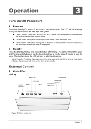 Page 11English    7
Operation
Tur n On/Off Procedure
A Power on
Press the Standby/On key for 2 seconds to turn on the lamp. The LED will blink orange 
during the warm up and will then light solid green. 
z“INPUT SIGNAL DETECTED, ACTIVATING AUTO IMAGE” will be displayed on the screen after 
the projector has identified the input signal; 
z “SEARCHING” message will be displayed on the screen if there is no signal input; 
z “SYNC IS OUT OF RANGE” message will be displayed on the screen if the horizontal frequency...