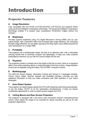 Page 5English    1
Introduction
Projector Features
A Image Resolution
Fully compatible with true SVGA (LVP-SD10U)/XGA (LVP-XD10U) and supports SXGA
using advanced intelligent compression technology. The advanced intelligent compression
technology enables it to present clear compression SVGA/XGA images without line
omission.
B Brightness
Provides superior brightness using TIs Digital Micromirror Device (DMD) and our own
optical design, with a geometric effect that increases light usage efficiency. By...