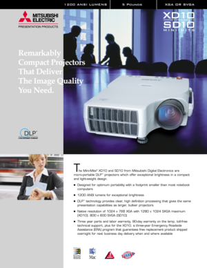 Page 11200 ANSI LUMENS 5 Pounds XGA OR SVGA 
The Mini-Mits®XD10 and SD10 from Mitsubishi Digital Electronics are 
micro-portable DLP™projectors which offer exceptional brightness in a compact 
and light-weight design.
Designed for optimum portability with a footprint smaller than most notebook
computers
1200 ANSI lumens for exceptional brightness
DLP™technology provides clear, high definition processing that gives the same
presentation capabilities as larger, bulkier projectors
Native resolution of 1024 x...