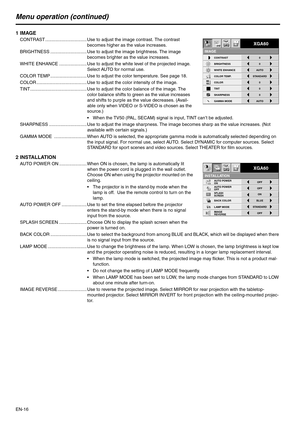 Page 16EN-16
Menu operation (continued)
1IMAGE
CONTRAST ................................. Use to adjust the image contrast. The contrast 
becomes higher as the value increases.
BRIGHTNESS ............................. Use to adjust the image brightness. The image 
becomes brighter as the value increases.
WHITE ENHANCE ...................... Use to adjust the white level of the projected image. 
Select AUTO for normal use.
COLOR TEMP ............................. Use to adjust the color temperature. See page...