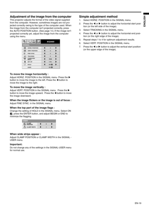 Page 19EN-19
ENGLISH
Adjustment of the image from the computer 
This projector adjusts the format of the video signal supplied 
from the computer. However, sometimes images are not pro-
jected correctly owing to the type of the computer used. When 
the image from the computer isn’t projected correctly, press 
the AUTO POSITION button. (See page 14.) If the image isn’t 
projected correctly yet, adjust the image from the computer 
using the menu.  
To move the image horizontally : 
Adjust HORIZ. POSITION in the...
